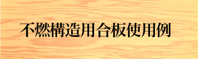 不燃構造用合板使用例～不燃認定品だから出来ること～